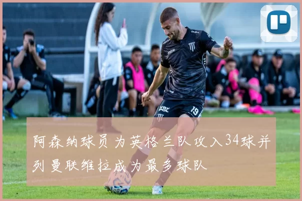 阿森纳球员为英格兰队攻入34球并列曼联维拉成为最多球队