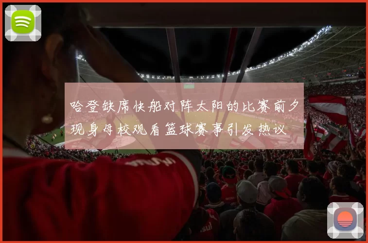 哈登缺席快船对阵太阳的比赛前夕现身母校观看篮球赛事引发热议
