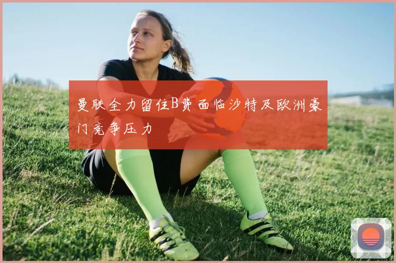 曼联全力留住B费面临沙特及欧洲豪门竞争压力