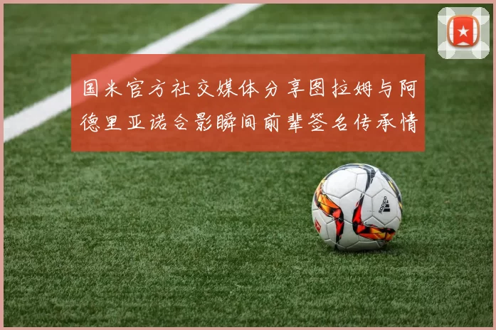 国米官方社交媒体分享图拉姆与阿德里亚诺合影瞬间前辈签名传承情怀