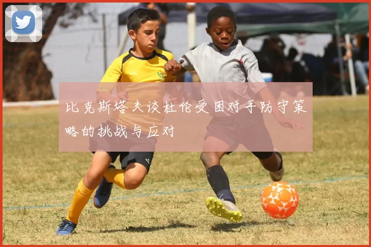 比克斯塔夫谈杜伦受困对手防守策略的挑战与应对