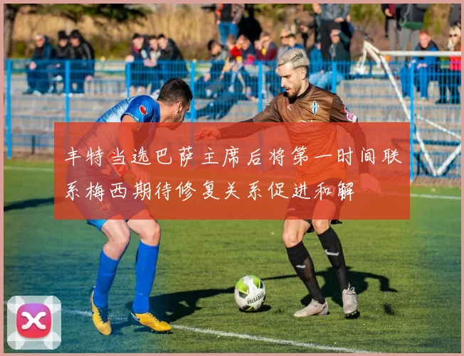 丰特当选巴萨主席后将第一时间联系梅西期待修复关系促进和解