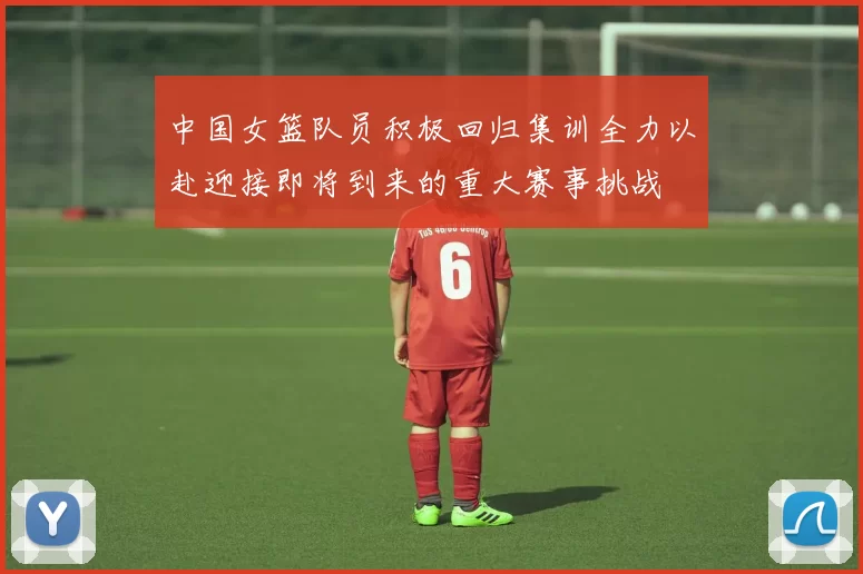 中国女篮队员积极回归集训全力以赴迎接即将到来的重大赛事挑战