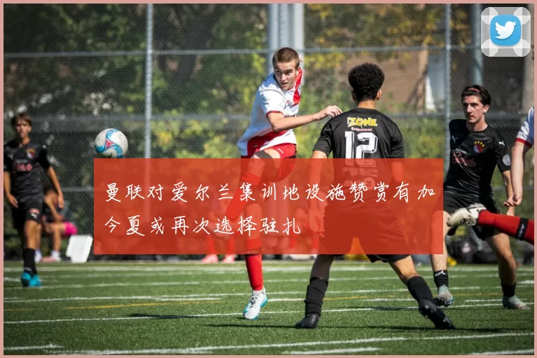 曼联对爱尔兰集训地设施赞赏有加今夏或再次选择驻扎