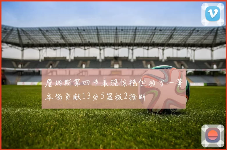 詹姆斯第四节表现惊艳但功亏一篑本场贡献13分5篮板2抢断