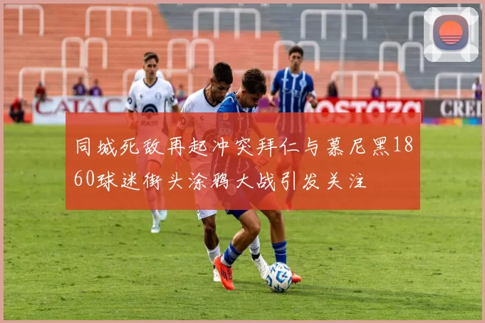 同城死敌再起冲突拜仁与慕尼黑1860球迷街头涂鸦大战引发关注
