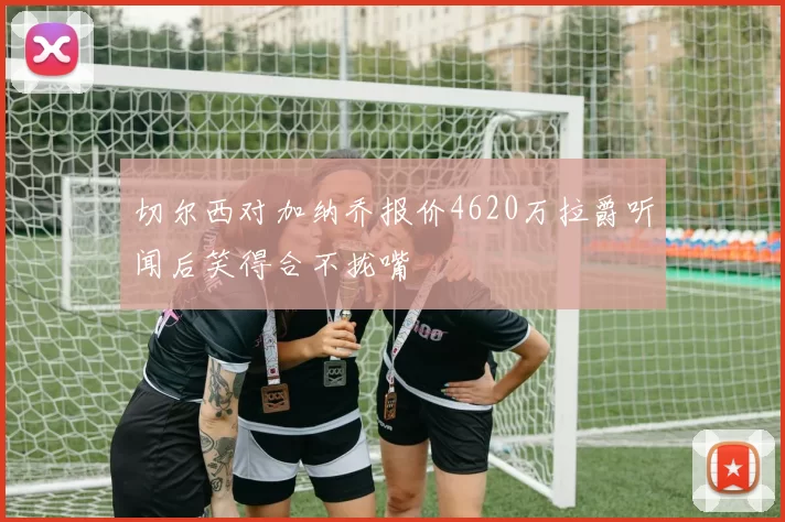 切尔西对加纳乔报价4620万拉爵听闻后笑得合不拢嘴
