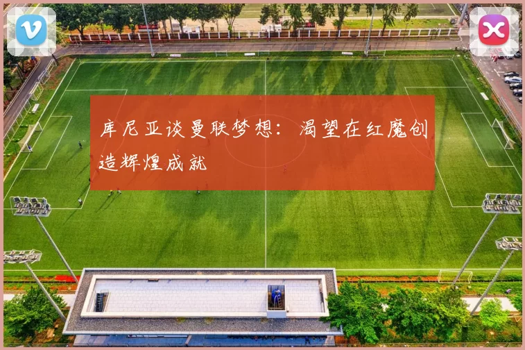 库尼亚谈曼联梦想：渴望在红魔创造辉煌成就