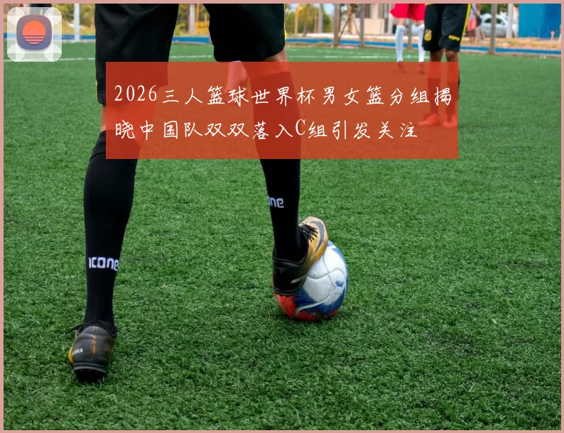 2026三人篮球世界杯男女篮分组揭晓中国队双双落入C组引发关注