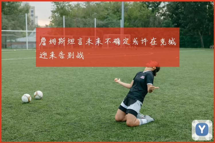 詹姆斯坦言未来不确定或许在克城迎来告别战