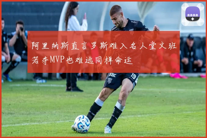 阿里纳斯直言罗斯难入名人堂文班若夺MVP也难逃同样命运