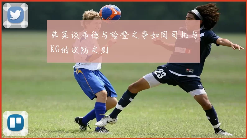 弗莱谈韦德与哈登之争如同司机与KG的攻防之别