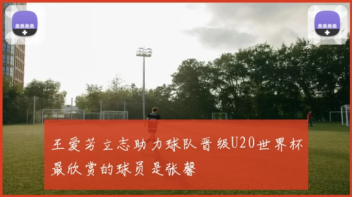王爱芳立志助力球队晋级U20世界杯最欣赏的球员是张馨