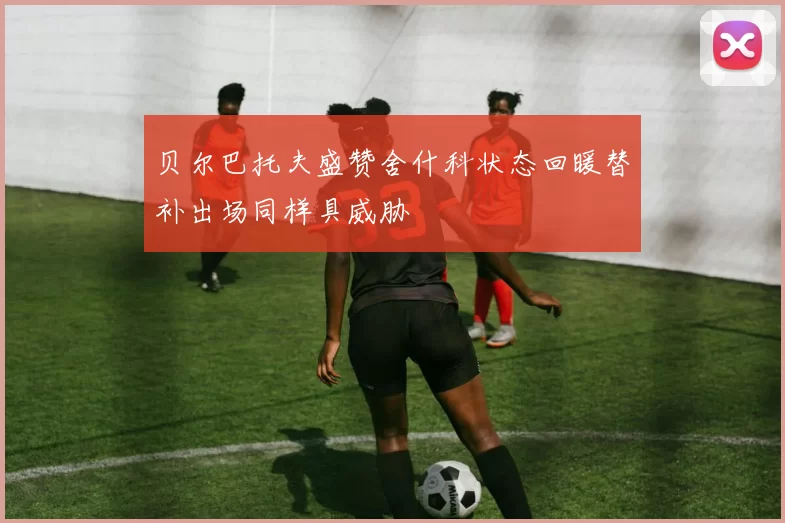 贝尔巴托夫盛赞舍什科状态回暖替补出场同样具威胁