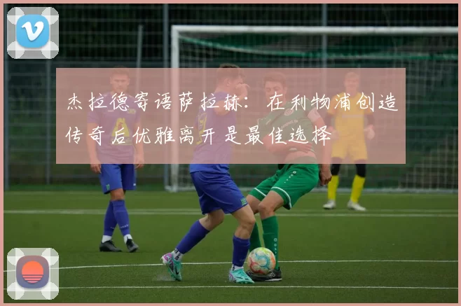 杰拉德寄语萨拉赫：在利物浦创造传奇后优雅离开是最佳选择