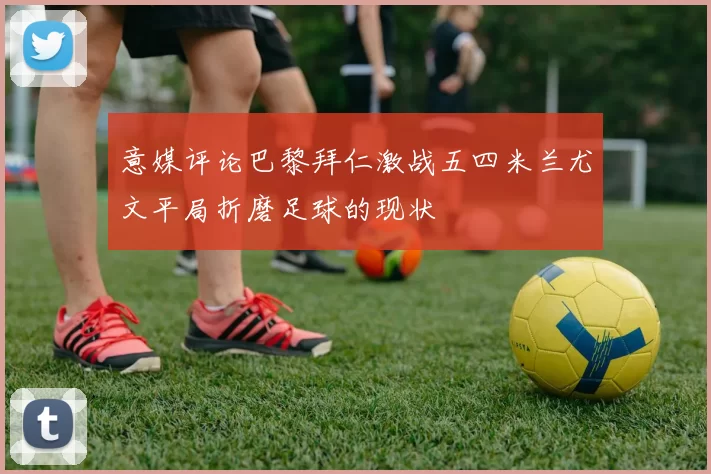 意媒评论巴黎拜仁激战五四米兰尤文平局折磨足球的现状